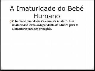 A Imaturidade do Bebé
Humano
0 O humano quando nasce é um ser imaturo. Essa
imaturidade torna-o dependente de adultos para se
alimentar e para ser protegido.
 