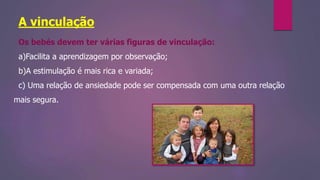 A vinculação
Os bebés devem ter várias figuras de vinculação:
a)Facilita a aprendizagem por observação;
b)A estimulação é mais rica e variada;
c) Uma relação de ansiedade pode ser compensada com uma outra relação
mais segura.
 
