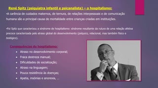 René Spitz (psiquiatra infantil e psicanalista) – o hospitalismo:
•A carência de cuidados maternos, de ternura, de relações interpessoais e de comunicação
humana são a principal causa de mortalidade entre crianças criadas em instituições.
•Foi Spitz que caracterizou a síndrome de hospitalismo: síndrome resultante da rutura de uma relação afetiva
precoce caracterizada pelo atraso global do desenvolvimento (psíquico, relacional, mas também físico e
biológico).
Consequências do hospitalismo:
 Atraso no desenvolvimento corporal;
 Fraca destreza manual;
 Dificuldades de socialização;
 Atraso na linguagem;
 Pouca resistência às doenças;
 Apatia, insónias e anorexia, …
 