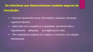 Os indivíduos que desenvolveram modelos seguros de
vinculação:
 Procuram ativamente novas informações e possuem estruturas
cognitivas flexíveis.
 Lidam bem com a angústia e a ansiedade, permitindo-lhes o
reajustamento adequado às exigências do meio.
 Têm expectativas positivas em relação a si mesmos e às relações
interpessoais.
 