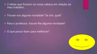  3 ideias que ficaram na vossa cabeça em relação ao
meu trabalho…
 Trouxe-vos alguma novidade? Se sim, qual?
 Para o professor, trouxe-lhe alguma novidade?
 O que posso fazer para melhorar?
 