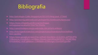 Bibliografia
 http://psicologia-12abc.blogspot.pt/2013/01/blog-post_17.html
 http://psiclearnig.webnode.com.pt/experi%C3%AAncia%20precoce/
 https://www.infopedia.pt/dicionarios/lingua-
portuguesa/vocaliza%C3%A7%C3%A3o
 http://caminhodapsicologia.webnode.com.pt/erik-erikson/
 http://braungardt.trialectics.com/projects/psychoanalysis/bion/wilfred-
bion-quotes/
 https://www.google.pt/search?q=wilfred+bion&rlz=1C1CAFA_enPT653PT6
53&source=lnms&tbm=isch&sa=X&ved=0ahUKEwj2kKSP1O_TAhWCWxo
KHVohA0sQ_AUICigB&biw=1364&bih=678#imgrc=JUxrE64YyjorfM:
 