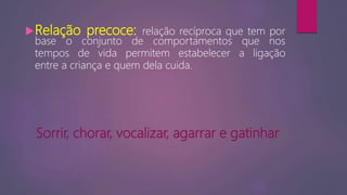 Relação precoce: relação recíproca que tem por
base o conjunto de comportamentos que nos
tempos de vida permitem estabelecer a ligação
entre a criança e quem dela cuida.
Sorrir, chorar, vocalizar, agarrar e gatinhar
 