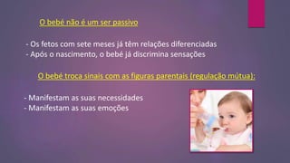 O bebé não é um ser passivo
- Os fetos com sete meses já têm relações diferenciadas
- Após o nascimento, o bebé já discrimina sensações
O bebé troca sinais com as figuras parentais (regulação mútua):
- Manifestam as suas necessidades
- Manifestam as suas emoções
 
