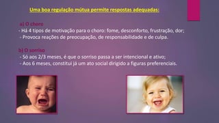 Uma boa regulação mútua permite respostas adequadas:
a) O choro
- Há 4 tipos de motivação para o choro: fome, desconforto, frustração, dor;
- Provoca reações de preocupação, de responsabilidade e de culpa.
b) O sorriso
- Só aos 2/3 meses, é que o sorriso passa a ser intencional e ativo;
- Aos 6 meses, constitui já um ato social dirigido a figuras preferenciais.
 