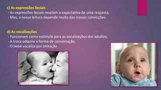 c) As expressões faciais
- As expressões faciais revelam a expectativa de uma resposta;
- Mas, a nossa leitura depende muito das nossas convicções.
d) As vocalizações
- Funcionam como estímulo para as vocalizações dos adultos;
- A troca adquire a forma de conversação.
- O bebé vocaliza por imitação
 