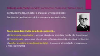 Relação mãe/bebé (modelo continente-conteúdo: Wilfred Bion)
Conteúdo: medos, emoções e angústias vividos pelo bebé
Continente: a mãe é depositária dos sentimentos do bebé
Face à ansiedade vivida pelo bebé, a mãe irá…
a) Interpreta-la como teatral – agrava a situação de ansiedade (a mãe não é continente)
b) Ficar alarmada – passa para o bebé a sua própria ansiedade (a mãe não é continente)
c) Acolher a angústia e a ansiedade do bebé – transforma a inquietação em segurança
(a mãe é continente)
 