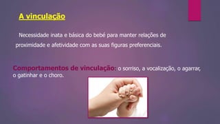A vinculação
Necessidade inata e básica do bebé para manter relações de
proximidade e afetividade com as suas figuras preferenciais.
Comportamentos de vinculação: o sorriso, a vocalização, o agarrar,
o gatinhar e o choro.
 