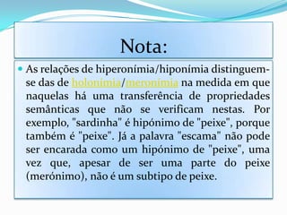 Nota:
 As relações de hiperonímia/hiponímia distinguem-
  se das de holonímia/meronímia na medida em que
  naquelas há uma transferência de propriedades
  semânticas que não se verificam nestas. Por
 exemplo, "sardinha" é hipónimo de "peixe", porque
 também é "peixe". Já a palavra "escama" não pode
 ser encarada como um hipónimo de "peixe", uma
 vez que, apesar de ser uma parte do peixe
 (merónimo), não é um subtipo de peixe.
 