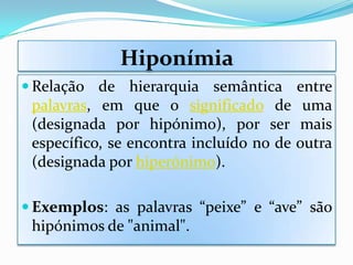 Hiponímia
 Relação de hierarquia semântica entre
 palavras, em que o significado de uma
 (designada por hipónimo), por ser mais
 específico, se encontra incluído no de outra
 (designada por hiperónimo).

 Exemplos: as palavras “peixe” e “ave” são
 hipónimos de "animal".
 