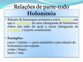 Relações de parte-todo
           Holonímia
 Relação de hierarquia semântica entre palavras, em
  que o significado de uma (designada de holónimo)
  refere um todo do qual a outra (designada de
  merónimo) é parte constituinte.

 Exemplos:
  carro / volante -> carro estabelece uma relação de
  holonímia com volante
 corpo / braço;
 barco / vela.
 