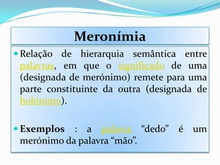 Meronímia
 Relação de hierarquia semântica entre
 palavras, em que o significado de uma
 (designada de merónimo) remete para uma
 parte constituinte da outra (designada de
 holónimo).

 Exemplos  : a palavra “dedo”     é um
 merónimo da palavra “mão”.
 