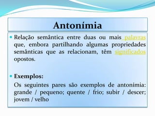 Antonímia
 Relação semântica entre duas ou mais palavras
  que, embora partilhando algumas propriedades
  semânticas que as relacionam, têm significados
  opostos.

 Exemplos:
 Os seguintes pares são exemplos de antonímia:
 grande / pequeno; quente / frio; subir / descer;
 jovem / velho
 