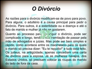 O Divórcio
As razões para o divórcio modificam-se de povo para povo.
Para alguns, o adultério é a causa principal para pedir o
divórcio. Para outros, é a esterilidade ou a doença e até o
fato de marido e mulher já não se gostarem.
Quanto ao processo para conseguir o divórcio, pode ser
complicado e longo, tendo a sua tramitação de passar pela
mão de advogados e juizes. Mas pode ser bem simples e
rápido, como acontece entre os maometano para os quais
o marido só precisa dizer: "Eu te repudio!" e tudo está feito.
Os judeus, na antigüidade, apenas concediam uma carta
de divórcio para a esposa. Já as mulheres navajos, dos
Estados Unidos, só precisam colocar as roupas do marido
do lado de fora da casa.
 