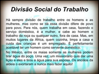 Divisão Social do Trabalho
Há sempre divisão de trabalho entre os homens e as
mulheres, mas como se dá essa divisão difere de povo
para povo. Para nós, quem trabalha em casa, fazendo o
serviço doméstico, é a mulher, e cabe ao homem o
trabalho da roça ou qualquer outro, fora de casa. Mas, em
muitos lugares da África, quem cozinha, limpa a casa e
cuida das crianças é um empregado. É perfeitamente
aceitável ter um homem como servente doméstico.
No México, entre os maias somente as mulheres podem
tirar água do poço. Uma vez, um missionário quis dar uma
lição a eles e tirou a água para sua esposa. Os anciãos da
aldeia o exortaram a nunca mais fazer aquilo!
 