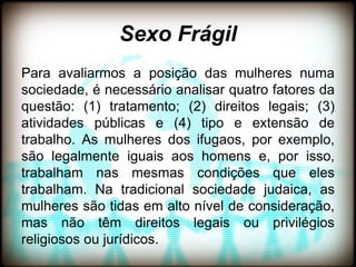 Sexo Frágil
Para avaliarmos a posição das mulheres numa
sociedade, é necessário analisar quatro fatores da
questão: (1) tratamento; (2) direitos legais; (3)
atividades públicas e (4) tipo e extensão de
trabalho. As mulheres dos ifugaos, por exemplo,
são legalmente iguais aos homens e, por isso,
trabalham nas mesmas condições que eles
trabalham. Na tradicional sociedade judaica, as
mulheres são tidas em alto nível de consideração,
mas não têm direitos legais ou privilégios
religiosos ou jurídicos.
 