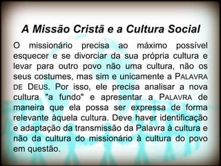 A Missão Cristã e a Cultura Social
O missionário precisa ao máximo possível
esquecer e se divorciar da sua própria cultura e
levar para outro povo não uma cultura, não os
seus costumes, mas sim e unicamente a PALAVRA
DE DEUS. Por isso, ele precisa analisar a nova
cultura "a fundo" e apresentar a PALAVRA de
maneira que ela possa ser expressa de forma
relevante àquela cultura. Deve haver identificação
e adaptação da transmissão da Palavra à cultura e
não da cultura do missionário à cultura do povo
em questão.
 