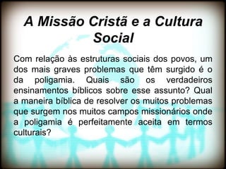 A Missão Cristã e a Cultura
           Social
Com relação às estruturas sociais dos povos, um
dos mais graves problemas que têm surgido é o
da poligamia. Quais são os verdadeiros
ensinamentos bíblicos sobre esse assunto? Qual
a maneira bíblica de resolver os muitos problemas
que surgem nos muitos campos missionários onde
a poligamia é perfeitamente aceita em termos
culturais?
 