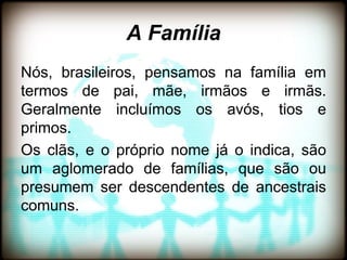 A Família
Nós, brasileiros, pensamos na família em
termos de pai, mãe, irmãos e irmãs.
Geralmente incluímos os avós, tios e
primos.
Os clãs, e o próprio nome já o indica, são
um aglomerado de famílias, que são ou
presumem ser descendentes de ancestrais
comuns.
 
