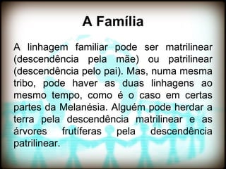A Família
A linhagem familiar pode ser matrilinear
(descendência pela mãe) ou patrilinear
(descendência pelo pai). Mas, numa mesma
tribo, pode haver as duas linhagens ao
mesmo tempo, como é o caso em certas
partes da Melanésia. Alguém pode herdar a
terra pela descendência matrilinear e as
árvores frutíferas pela descendência
patrilinear.
 