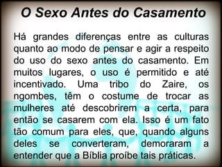 O Sexo Antes do Casamento
Há grandes diferenças entre as culturas
quanto ao modo de pensar e agir a respeito
do uso do sexo antes do casamento. Em
muitos lugares, o uso é permitido e até
incentivado. Uma tribo do Zaire, os
ngombes, têm o costume de trocar as
mulheres até descobrirem a certa, para
então se casarem com ela. Isso é um fato
tão comum para eles, que, quando alguns
deles se converteram, demoraram a
entender que a Bíblia proíbe tais práticas.
 