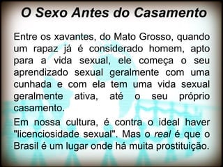 O Sexo Antes do Casamento
Entre os xavantes, do Mato Grosso, quando
um rapaz já é considerado homem, apto
para a vida sexual, ele começa o seu
aprendizado sexual geralmente com uma
cunhada e com ela tem uma vida sexual
geralmente ativa, até o seu próprio
casamento.
Em nossa cultura, é contra o ideal haver
"licenciosidade sexual". Mas o real é que o
Brasil é um lugar onde há muita prostituição.
 