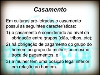 Casamento
Em culturas pré-letradas o casamento
possui as seguintes características:
1) o casamento é considerado ao nível da
   obrigação entre grupos (clãs, tribos, etc);
2) há obrigação de pagamento do grupo do
   homem ao grupo da mulher, ou mesmo,
   troca de pagamentos, e
3) a mulher tem uma posição legal inferior
   em relação ao homem.
 