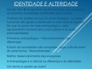 IDENTIDADE E ALTERIDADE
- Século XIX  Surgimento da Antropologia, que estudava
as diversas sociedades espalhadas pelo mundo.
Partiram da análise de que do ponto biológico, os seres
humanos são iguais e pertencem a uma mesma espécie.
Só que do ponto de vista antropológico, cada
agrupamento humano tem a sua cultura e as suas
particularidades.
- Primeiros antropólogos = Reconhecimento das
diferenças.
- Estudo de sociedades não europeias, cujas culturas eram
de certa forma, “desconhecidas”.
- Melhor desenvolvimento das pesquisas.
- A Antropologia é a ciência da diferença e da alteridade.
- Um termo é oposto ao outro!
 
