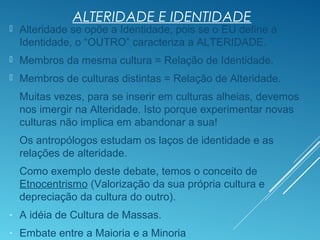 ALTERIDADE E IDENTIDADE
 Alteridade se opõe a Identidade, pois se o EU define a
Identidade, o “OUTRO” caracteriza a ALTERIDADE.
 Membros da mesma cultura = Relação de Identidade.
 Membros de culturas distintas = Relação de Alteridade.
Muitas vezes, para se inserir em culturas alheias, devemos
nos imergir na Alteridade. Isto porque experimentar novas
culturas não implica em abandonar a sua!
Os antropólogos estudam os laços de identidade e as
relações de alteridade.
Como exemplo deste debate, temos o conceito de
Etnocentrismo (Valorização da sua própria cultura e
depreciação da cultura do outro).
- A idéia de Cultura de Massas.
- Embate entre a Maioria e a Minoria
 