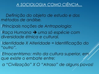 A SOCIOLOGIA COMO CIÊNCIA...
Definição do objeto de estudo e dos
métodos de análise.
Principais noções de Antropologia:
Raça Humana  uma só espécie com
diversidade étnica e cultural.
Identidade X Alteridade = Identificação do
“outro”.
Etnocentrismo: mito da cultura superior, em
que existe o embate entre:
a “Civilização” X O “Atraso” de alguns povos!
 