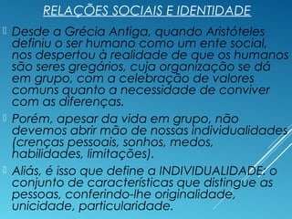 RELAÇÕES SOCIAIS E IDENTIDADE
 Desde a Grécia Antiga, quando Aristóteles
definiu o ser humano como um ente social,
nos despertou à realidade de que os humanos
são seres gregários, cuja organização se dá
em grupo, com a celebração de valores
comuns quanto a necessidade de conviver
com as diferenças.
 Porém, apesar da vida em grupo, não
devemos abrir mão de nossas individualidades
(crenças pessoais, sonhos, medos,
habilidades, limitações).
 Aliás, é isso que define a INDIVIDUALIDADE: o
conjunto de características que distingue as
pessoas, conferindo-lhe originalidade,
unicidade, particularidade.
 