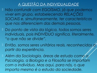 A QUESTÃO DA INDIVIDUALIDADE
 Não confundir com EGOÍSMO, já que podemos
viver em grupo, estabelecendo RELAÇÕES
SOCIAIS e, simultaneamente, ter características
que nos diferenciem das demais pessoas.
 Do ponto de vista da lógica, todos somos seres
individuais, pois INDIVÍDUO significa, literalmente,
“o que não se divide”.
 Então, somos seres unitários reais, reconhecidos a
partir da experiência.
 Além da Sociologia, áreas de estudo como a
Psicologia, a Biologia e a Filosofia se importam
com o indivíduo. Mas aqui, para nós, o que
importa mesmo é o estudo da sociedade.
 