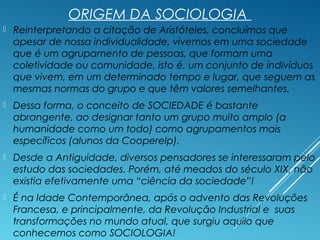 ORIGEM DA SOCIOLOGIA
 Reinterpretando a citação de Aristóteles, concluímos que
apesar de nossa individualidade, vivemos em uma sociedade
que é um agrupamento de pessoas, que formam uma
coletividade ou comunidade, isto é, um conjunto de indivíduos
que vivem, em um determinado tempo e lugar, que seguem as
mesmas normas do grupo e que têm valores semelhantes.
 Dessa forma, o conceito de SOCIEDADE é bastante
abrangente, ao designar tanto um grupo muito amplo (a
humanidade como um todo) como agrupamentos mais
específicos (alunos da Cooperelp).
 Desde a Antiguidade, diversos pensadores se interessaram pelo
estudo das sociedades. Porém, até meados do século XIX, não
existia efetivamente uma “ciência da sociedade”!
 É na Idade Contemporânea, após o advento das Revoluções
Francesa, e principalmente, da Revolução Industrial e suas
transformações no mundo atual, que surgiu aquilo que
conhecemos como SOCIOLOGIA!
 