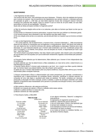 2
RELAÇÕES SOCIOPROFISSIONAIS, CIDADANIA E ÉTICA
www.meccomeletronica.com | Ética e Cidadania
QUESTIONÁRIO
1. No fragmento do texto abaixo:
“Os homens não são maus, mas submissos aos seus interesses... Portanto, não é da maldade dos homens
que é preciso se queixar, mas da ignorância dos legisladores que sempre colocam o interesse particular
em oposição ao geral. […] Até hoje, as mais belas máximas morais não conseguem traduzir nenhuma
mudança nos costumes das nações. Qual é a causa? É que os vícios de um povo estão, se ouso falar,
escondidos no fundo de sua legislação.” Helvetius
Quais são as ideias principais contidas no fragmento acima?
a) Não há nenhuma relação entre as leis e os costumes, pois sãos os homens que fazem as leis que os
beneficiam.
b) Para limitar os interesses humanos particulares, é preciso haver leis que prefiram os interesses gerais.
c) Os homens buscam seus interesses e isso não significa que eles sejam maus;
d) Há uma relação entre as leis e os costumes, pois as leis permitem ou impedem que os homens cometam
erros.
2. Leia os dois fragmentos abaixo:
“... Por outras palavras, não há determinismo, o homem é livre, o homem é liberdade. […] Não encontramos
diante de nós valores ou imposições que nos legitimem o comportamento. Assim, não temos nem atrás de
nós nem diante de nós, no domínio luminoso dos valores, justificações ou desculpas. Estamos sós e sem
desculpas. É o que traduzirei dizendo que o homem está condenado a ser livre. Condenado porque não
criou a si próprio; e, no entanto, livre porque, uma vez lançado ao mundo, é responsável por tudo o que
fizer.” Jean-Paul Sartre
“Os homens fazem sua própria história, mas não a fazem como querem; não a fazem como circunstâncias
de sua escolha e sim sob aquelas com que se defrontam diretamente, legadas e transmitidas pelo passado”.
Karl Marx
a) Enquanto Sartre defende que há determinismo, Marx defende que o homem é livre independente das
circunstâncias.
b) Sartre defende que não há determinismo e Marx estabelece um meio termo entre o determinismo e a
total liberdade do homem;
c) Quando Sartre afirma “o homem está condenado a ser livre”, diz o mesmo que Marx quando defende
que “os homens fazem sua própria história, mas não a fazem como querem”.
d) Sartre diz que o homem está limitado pela sua própria existência, enquanto Marx afirma que o homem
está limitado pelas condições históricas.
3. Buscar compreender a Ética e a Moral também sob outras perspectivas, por exemplo, considerando a
importância que o desenvolvimento de condições físicas, psíquicas, científicas e culturais exercem na
conquista de uma vida digna e saudável para todas as pessoas. Tal tarefa, complexa por natureza,
pressupõe a educação de todos (crianças, jovens e adultos), a partir de princípios coerentes com esses
objetivos. Entendendo essa necessidade como parceira no processo de evolução humana, como podemos
diferencia-las?
a) Não podemos diferenciar, são palavras sinônimas.
b) Moral é um conjunto de valores, e Ética é a reflexão sobre esses valores.
c) Moral é a prática da Ética no nosso dia a dia.
d) Moral é sinônimo de “ética aplicada”.
4. Para Erasmo Carlos, a MULHER
a) em alguns momentos, “desonra” a categoria à
qual pertence.
b) representa um segmento social de pouca
evidência, cabendo-lhe parcos aplausos.
c) de um modo geral, é forte e uma aprendiz que
é sempre bem avaliada no ensino.
d) se sobrepõe ao homem em termos de fortaleza,
merecedora de todos os elogios.
e) se nivela ao homem no cotidiano familiar, e a
ela declina irrisórios elogios.
3
 