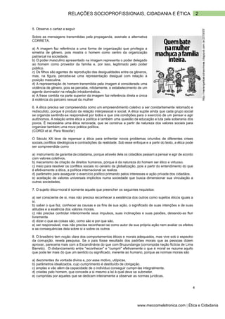 2
RELAÇÕES SOCIOPROFISSIONAIS, CIDADANIA E ÉTICA
www.meccomeletronica.com | Ética e Cidadania
5. Observe o cartaz a seguir
Sobre as mensagens transmitidas pela propaganda, assinale a alternativa
CORRETA.
a) A imagem faz referência a uma forma de organização que privilegia a
simetria de gênero, pois mostra o homem como centro da organização
patriarcal na sociedade.
b) O poder masculino apresentado na imagem representa o poder delegado
ao homem como provedor da família e, por isso, legitimado pelo poder
público.
c) Os filhos são agentes de reprodução das desigualdades entre os gêneros,
mas, na figura, percebe-se uma representação desigual com relação à
posição masculina.
d) A representação do homem transmitida pela imagem é considerada uma
violência de gênero, pois se percebe, nitidamente, o estabelecimento de um
agente dominador na relação intradoméstica.
e) A frase contida na parte superior da imagem faz referência direta e única
à violência do parceiro sexual da mulher
6. A ética precisa ser compreendida como um empreendimento coletivo a ser constantemente retomado e
rediscutido, porque é produto da relação interpessoal e social. A ética supõe ainda que cada grupo social
se organize sentindo-se responsável por todos e que crie condições para o exercício de um pensar e agir
autônomos. A relação entre ética e política é também uma questão de educação e luta pela soberania dos
povos. É necessária uma ética renovada, que se construa a partir da natureza dos valores sociais para
organizar também uma nova prática política.
(CORDI et al. Para filosofar)
O Século XX teve de repensar a ética para enfrentar novos problemas oriundos de diferentes crises
sociais,conflitos ideológicos e contradições da realidade. Sob esse enfoque e a partir do texto, a ética pode
ser compreendida como
a) instrumento de garantia da cidadania, porque através dela os cidadãos passam a pensar e agir de acordo
com valores coletivos.
b) mecanismo de criação de direitos humanos, porque é da natureza do homem ser ético e virtuoso.
c) meio para resolver os conflitos sociais no cenário da globalização, pois a partir do entendimento do que
é efetivamente a ética, a política internacional se realiza.
d) parâmetro para assegurar o exercício político primando pelos interesses e ação privada dos cidadãos.
e) aceitação de valores universais implícitos numa sociedade que busca dimensionar sua vinculação a
outras sociedades.
7. O sujeito ético-moral é somente aquele que preencher os seguintes requisitos:
a) ser consciente de si, mas não precisa reconhecer a existência dos outros como sujeitos éticos iguais a
si.
b) saber o que faz, conhecer as causas e os fins de sua ação, o significado de suas intenções e de suas
atitudes e a essência dos valores morais.
c) não precisa controlar interiormente seus impulsos, suas inclinações e suas paixões, deixando-as fluir
livremente
d) dizer o que as coisas são, como são e por que são.
e) ser responsável, mas não precisa reconhecer-se como autor da sua própria ação nem avaliar os efeitos
e as consequências dela sobre si e sobre os outros
8. O brasileiro tem noção clara dos comportamentos éticos e morais adequados, mas vive sob o espectro
da corrupção, revela pesquisa. Se o país fosse resultado dos padrões morais que as pessoas dizem
aprovar, pareceria mais com a Escandinávia do que com Bruzundanga (corrompida nação fictícia de Lima
Barreto). O distanciamento entre “reconhecer” e “cumprir” efetivamente o que é moral se rezume aquilo
que pode ter mais do que um sentido ou significado, inerente ao humano, porque as normas morais são
a) decorrentes da vontade divina e, por esse motivo, utópicas.
b) parâmetros idealizados, cujo cumprimento é destituído de obrigação.
c) amplas e vão além da capacidade de o indivíduo conseguir cumpri-las integralmente.
d) criadas pelo homem, que concede a si mesmo a lei à qual deve se submeter.
e) cumpridas por aqueles que se dedicam inteiramente a observar as normas jurídicas.
4
 