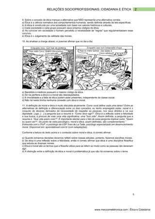 2
RELAÇÕES SOCIOPROFISSIONAIS, CIDADANIA E ÉTICA
www.meccomeletronica.com | Ética e Cidadania
9. Sobre o conceito de ética marque a alternativa que NÃO representa uma alternativa correta.
a) Ética é a ciência normativa dos comportamentos humanos, sendo definida através de leis específicas.
b) A ética é construída por uma sociedade com base nos valores históricos e culturais.
c) Cada sociedade e cada grupo possuem seus próprios códigos de ética.
d) Ao conviver em sociedade o homem percebeu a necessidade de “regras” que regulamentassem esse
convívio.
e) Ética é o Julgamento da validade das morais.
10. Ao analisar a charge abaixo, é possível afirmar que no dia a dia:
a) Bandidos e médicos possuem o mesmo código de ética.
b) Só na periferia a ética e a moral são desrespeitados.
c) A imoralidade e a falta de ética podem estar presentes, independente da classe social.
d) Não há nesta tirinha nenhuma conexão com ética e moral.
11. A definição de moral e ética é muito discutida atualmente. Como você define cada uma delas? Entre as
alternativas de definição e diferenciação entre os dois conceitos, eu tenho empregado estas: moral é o
conjunto de deveres derivados da necessidade de respeitar as pessoas, nos seus direitos e na sua
dignidade. Logo, […] a pergunta que a resume é: “Como devo agir?”. Ética é a reflexão sobre a felicidade
e sua busca, a procura de viver uma vida significativa, uma “boa vida”. Assim definida, a pergunta que a
resume é: “Que vida quero viver?”. É importante atentar para o fato de essa pergunta implicar outra: “Quem
eu quero ser?”. Do ponto de vista psicológico, moral e ética, assim definidas, são complementares.”
Entrevista com o Profº. e psicólogo da USP Yves de La Taille, psicólogo especializado em desenvolvimento
moral. Disponível em: aprendebrasil.com.br (com adaptações).
Conforme a leitura do texto acima e o conteúdo sobre moral e ética, é correto afirmar:
a) Quando tomamos decisões devemos refletir sobre nossas atitudes, portanto, fazemos escolhas morais.
b) Se ética é uma reflexão sobre a felicidade, então é correto afirmar que ética é uma disciplina filosófica
que estuda as diversas morais.
c) Ética e moral são os termos que a filosofia utiliza para se referir ao modo como as pessoas não deveriam
agir.
d) A distinção entre a definição de ética e moral é problemática já que não há consenso sobre o tema.
5
 