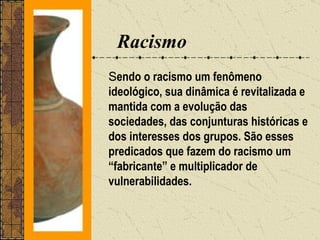 Racismo
Sendo o racismo um fenômeno
ideológico, sua dinâmica é revitalizada e
mantida com a evolução das
sociedades, das conjunturas históricas e
dos interesses dos grupos. São esses
predicados que fazem do racismo um
“fabricante” e multiplicador de
vulnerabilidades.
 