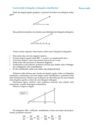 Construindo triângulos retângulos semelhantes                                 Nossa aula
                                                                                   A U L A

    Dado um ângulo agudo qualquer, é possível desenhar um triângulo retân-
gulo?                                                                             40
                                     x




    Sim, podemos desenhar, na verdade, uma infinidade de triângulos retângulos.




                                 x




    Vamos anotar algumas observações sobre esses triângulos retângulos:

l   Para todos eles, um dos ângulos mede x.
l   O outro ângulo agudo mede 90º - x, pois é o complemento de x.
l   O terceiro ângulo, como não poderia deixar de ser, é reto.
l   Então todos eles possuem os mesmos ângulos.
l   Lembrando a aula anterior, podemos concluir que: todos estes triângu-
    los retângulos são semelhantes
l   Se são semelhantes, então seus lados são proporcionais.

    Podemos então afirmar que, fixado um ângulo agudo, todos os triângulos
retângulos, construídos com esse ângulo serão semelhantes e, portanto, terão
lados proporcionais. Observe que acabamos de descobrir que há uma relação
entre ângulos agudos e lados de um triângulo retângulo.
    Precisamos agora verificar como podemos enunciar essa relação mais
claramente, usando linguagem matemática.
    Observe a figura a seguir:
                                                      Q

             Figura 1                     C



                             x
                        A                 B            P



    Os triângulos ABC e APQ são semelhantes. Como seus lados são propor-
cionais, podemos escrever:

               AB   AP    BC   PQ    BC                    PQ
                  =    ou    =    ou    =
               AC   AQ    AC   AQ    AB                    AP
 
