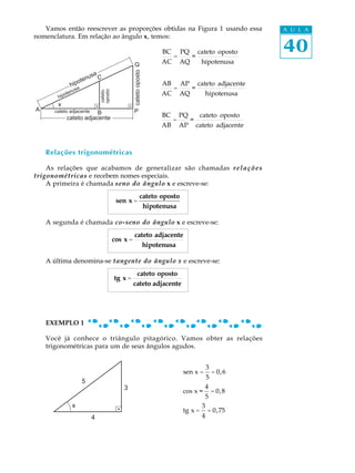 Vamos então reescrever as proporções obtidas na Figura 1 usando essa                                   A U L A
nomenclatura. Em relação ao ângulo x, temos:

                                                                     BC
                                                                          =
                                                                              PQ
                                                                                   =
                                                                                       cateto oposto      40
                                                    Q                AC       AQ        hipotenusa




                                                    cateto oposto
                       en   usa C
                   pot
                 hi a                                                AB       AP       cateto adjacente
                  us                                                      =        =

                                 oposto
                                                                     AC       AQ          hipotenusa
                                 cateto
               n
           ote
        hip
       x
A     cateto adjacente                              P
                          B                                          BC       PQ        cateto oposto
              cateto adjacente                                            =        =
                                                                     AB       AP       cateto adjacente



    Relações trigonométricas

    As relações que acabamos de generalizar são chamadas r e l a ç õ e s
trigonométricas e recebem nomes especiais.
    A primeira é chamada seno do ângulo x e escreve-se:
                                                              cateto oposto
                                           sen x =
                                                               hipotenusa

    A segunda é chamada co-seno do ângulo x e escreve-se:
                                                    cateto adjacente
                                          cos x =
                                                       hipotenusa

    A última denomina-se tangente do ângulo x e escreve-se:
                                                     cateto oposto
                                          tg x =
                                                    cateto adjacente




    EXEMPLO 1

    Você já conhece o triângulo pitagórico. Vamos obter as relações
    trigonométricas para um de seus ângulos agudos.


                                                                                          3
                                                                              sen x =         = 0, 6
                                                                                          5
                        5
                                              3                                           4
                                                                              cos x =  = 0, 8
                                                                                     5
                 x                                                                  3
                                                                              tg x = = 0,75
                             4                                                      4
 