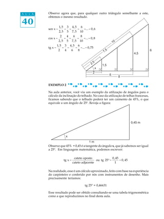 A U L A   Observe agora que, para qualquer outro triângulo semelhante a este,
          obtemos o mesmo resultado.

40                  1, 5 3 4, 5 6
          sen x =       = =    =   =... = 0, 6
                    2, 5 5 7, 5 10
                        2           4           6           8
          cos x =               =       =               =        =... = 0, 8
                    2, 5            5       7, 5            10
                                                                                          10
                   1, 5         3       4, 5            6
          tg x =            =       =               =       =... = 0,75
                    2           4           6           8                       7,
                                                                                  5                         6
                                                                                                     4,5

                                                                          5
                                                                        2.     1,5
                                                                          x
                                                                         2
                                                                                      6
                                                                                               8

          EXEMPLO 2

          Na aula anterior, você viu um exemplo da utilização de ângulos para o
          cálculo da inclinação do telhado. No caso da utilização de telhas francesas,
          ficamos sabendo que o telhado poderá ter um caimento de 45%, o que
          equivale a um ângulo de 25º. Reveja a figura:




                                                                                                   0,45 m



                                    x
                                       1m
          Observe que 45% = 0,45 é a tangente do ângulo x, que já sabemos ser igual
          a 25º. Em linguagem matemática, podemos escrever:

                                             cateto oposto               0, 45
                            tg x =                           ou tg 25º =       = 0, 45
                                            cateto adjacente               1

          Na realidade, esse é um cálculo aproximado, feito com base na experiência
          do carpinteiro e conferido por nós com instrumentos de desenho. Mais
          precisamente teríamos:

                                                                 tg 25º = 0,46631

          Esse resultado pode ser obtido consultando-se uma tabela trigonométrica
          como a que reproduzimos no final desta aula.
 