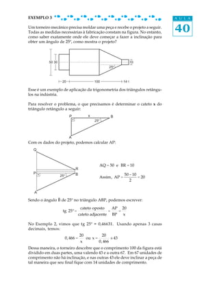 EXEMPLO 3                                                                             A U L A

Um torneiro mecânico precisa moldar uma peça e recebe o projeto a seguir.
Todas as medidas necessárias à fabricação constam na figura. No entanto,              40
como saber exatamente onde ele deve começar a fazer a inclinação para
obter um ângulo de 25º, como mostra o projeto?




           50 30                                                           10
                                                           25



                    20                       100                      14

Esse é um exemplo de aplicação da trigonometria dos triângulos retângu-
los na indústria.

Para resolver o problema, o que precisamos é determinar o cateto x do
triângulo retângulo a seguir:
                          P              x                  B
                                             25




                          A
Com os dados do projeto, podemos calcular AP:
  Q



                                                  AQ = 50 e BR = 10
                              R
  P                           B                                        50 - 10
                   25                             Assim, AP =                  = 20
                                                                          2

   A

Sendo o ângulo B de 25º no triângulo ABP, podemos escrever:
                                    cateto oposto           AP        20
                    tg 25º =                            =         =
                                   cateto adjacente         BP        x

No Exemplo 2, vimos que tg 25º = 0,46631. Usando apenas 3 casas
decimais, temos:
                                   20              20
                        0, 466 =        ou x =             @ 43
                                                           @
                                    x             0, 466
Dessa maneira, o torneiro descobre que o comprimento 100 da figura está
dividido em duas partes, uma valendo 43 e a outra 67. Em 67 unidades de
comprimento não há inclinação, e nas outras 43 ele deve inclinar a peça de
tal maneira que seu final fique com 14 unidades de comprimento.
 