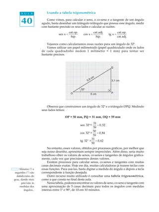 A U L A            Usando a tabela trigonométrica


      40                Como vimos, para calcular o seno, o co-seno e a tangente de um ângulo
                     agudo, basta desenhar um triângulo retângulo que possua esse ângulo, medir
                     com bastante precisão os seus lados e calcular as razões:
                                            cat.op.                cat.adj.            cat.op.
                                  sen x =               cos x =               tg x =
                                             hip.                    hip.              cat.adj.

                         Vejamos como calcularíamos essas razões para um ângulo de 32º.
                         Vamos utilizar um papel milimetrado (papel quadriculado onde os lados
                     de cada quadradinho medem 1 milímetro = 1 mm) para tentar ser
                     bastante precisos.



                                                                               Q



                                                                  cm
                                                            5,9                 3,1 cm


                                                      32
                                             O                5 cm              P




                         Observe que construímos um ângulo de 32º e o triângulo OPQ. Medindo
                     seus lados temos:

                                       OP = 50 mm, PQ = 31 mm, OQ = 59 mm

                                                                 31
                                                      sen 32º @
                                                              @     = 0, 52
                                                                 59
                                                      cos 32º @@ 50 = 0, 84
                                                                 59
                                                             @
                                                                31
                                                      tg 32º @     = 0, 62
                                                                50
                          No entanto, esses valores, obtidos por processos gráficos, por melhor que
                     seja nosso desenho, apresentam sempre imprecisões. Além disso, seria muito
                     trabalhoso obter os valores de senos, co-senos e tangentes de ângulos grafica-
                     mente, cada vez que precisássemos desses valores.
                          Existem processos para calcular senos, co-senos e tangentes com muitas
                     casas decimais exatas. Hoje em dia, muitas calculadoras já trazem teclas com
     Minutos (') e   essas funções. Para usá-las, basta digitar a medida do ângulo e depois a tecla
 segundos ('') são   correspondente à função desejada.
   dubdivisões do         Outro recurso muito utilizado é consultar uma tabela trigonométrica,
grau, dando mais     como a que consta no final desta aula.
      precisão às         Nessa tabela, podemos encontrar os valores de seno, co-seno e tangente com
     medidas dos     uma aproximação de 5 casas decimais para todos os ângulos com medidas
        ângulos..    inteiras entre 1º e 90º, de 10 em 10 minutos.
 