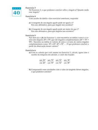 A U L A   Exercício 3
             No Exercício 2, o que podemos concluir sobre o ângulo x? Quanto mede

40           esse ângulo?

          Exercício 4
             Com auxílio da tabela e dos exercícios anteriores, responda:

              a) A tangente de um ângulo agudo pode ser igual a 1?
                 Em caso afirmativo, para que ângulo isso acontece?

              b) A tangente de um ângulo agudo pode ser maior do que 1?
                 Em caso afirmativo, para que ângulos isso acontece?

          Exercício 5
             Nos itens (c) e (d) do Exercício 1, você encontrou na tabela o seno e o co-
             seno dos ângulos 20º e 70º, que são ângulos complementares (20º + 70º =
             90º). Encontre na tabela os valores de seno e co-seno de outros ângulos
             complementares como: 30º e 60º, 40º e 50º ... O que podemos concluir a
             partir da observação desses valores?

          Exercício 6
             a) Com os valores que você anotou no Exercício 5, calcule, agora com o
                auxílio da máquina de calcular, o valor das frações:


                           sen 20º   sen 70º   sen 52º   sen 38º
                           cos 20º   cos 70º   cos 52º   cos 38º


              b) Comparando esses resultados com o valor da tangente desses ângulos,
                 o que podemos concluir?
 