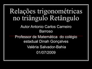 Relações trigonométricas
 no triângulo Retângulo
    Autor Antonio Carlos Carneiro
                Barroso
 Professor de Matemática do colégio
      estadual Dinah Gonçalves
        Valéria Salvador-Bahia
              01/07/2009
 