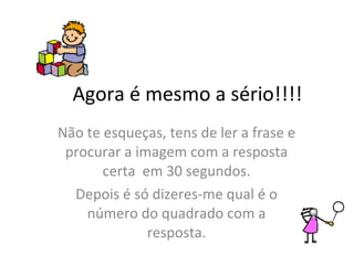 Agora é mesmo a sério!!!! Não te esqueças, tens de ler a frase e procurar a imagem com a resposta certa  em 30 segundos. Depois é só dizeres-me qual é o número do quadrado com a resposta. 