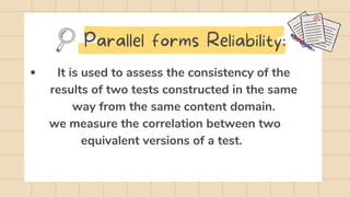 It is used to assess the consistency of the
results of two tests constructed in the same
way from the same content domain.
we measure the correlation between two
equivalent versions of a test.
Parallel forms Reliability:
 