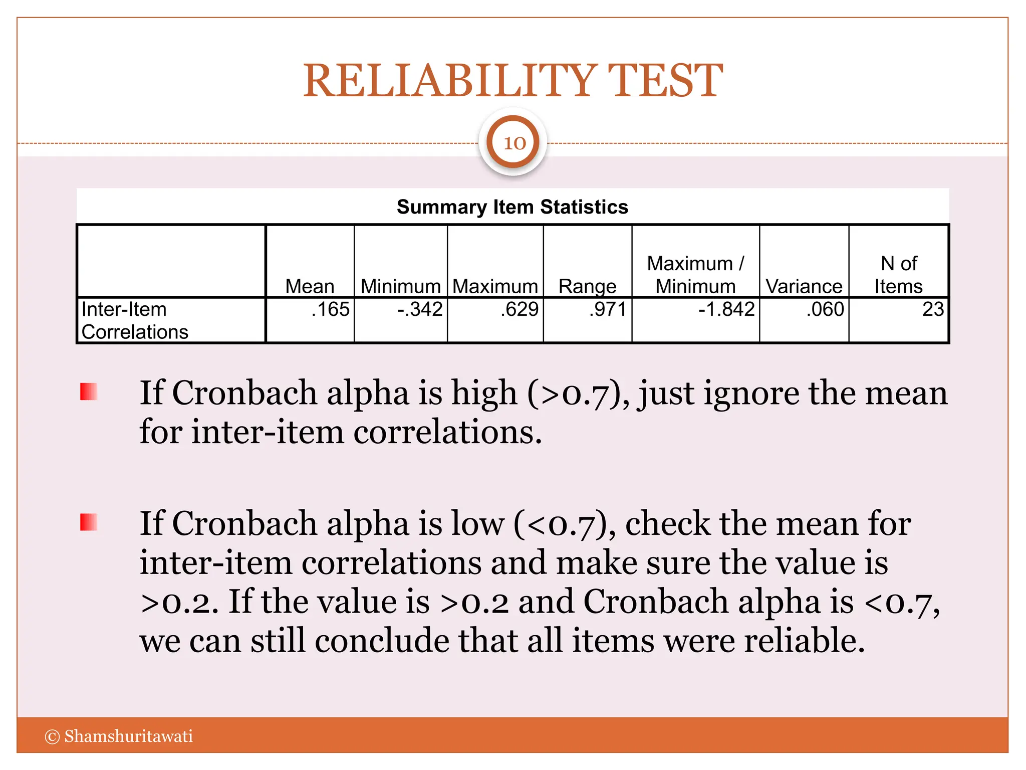 RELIABILITY TEST
If Cronbach alpha is high (>0.7), just ignore the mean
for inter-item correlations.
If Cronbach alpha is low (<0.7), check the mean for
inter-item correlations and make sure the value is
>0.2. If the value is >0.2 and Cronbach alpha is <0.7,
we can still conclude that all items were reliable.
10
© Shamshuritawati
Summary Item Statistics
Mean Minimum Maximum Range
Maximum /
Minimum Variance
N of
Items
Inter-Item
Correlations
.165 -.342 .629 .971 -1.842 .060 23
 