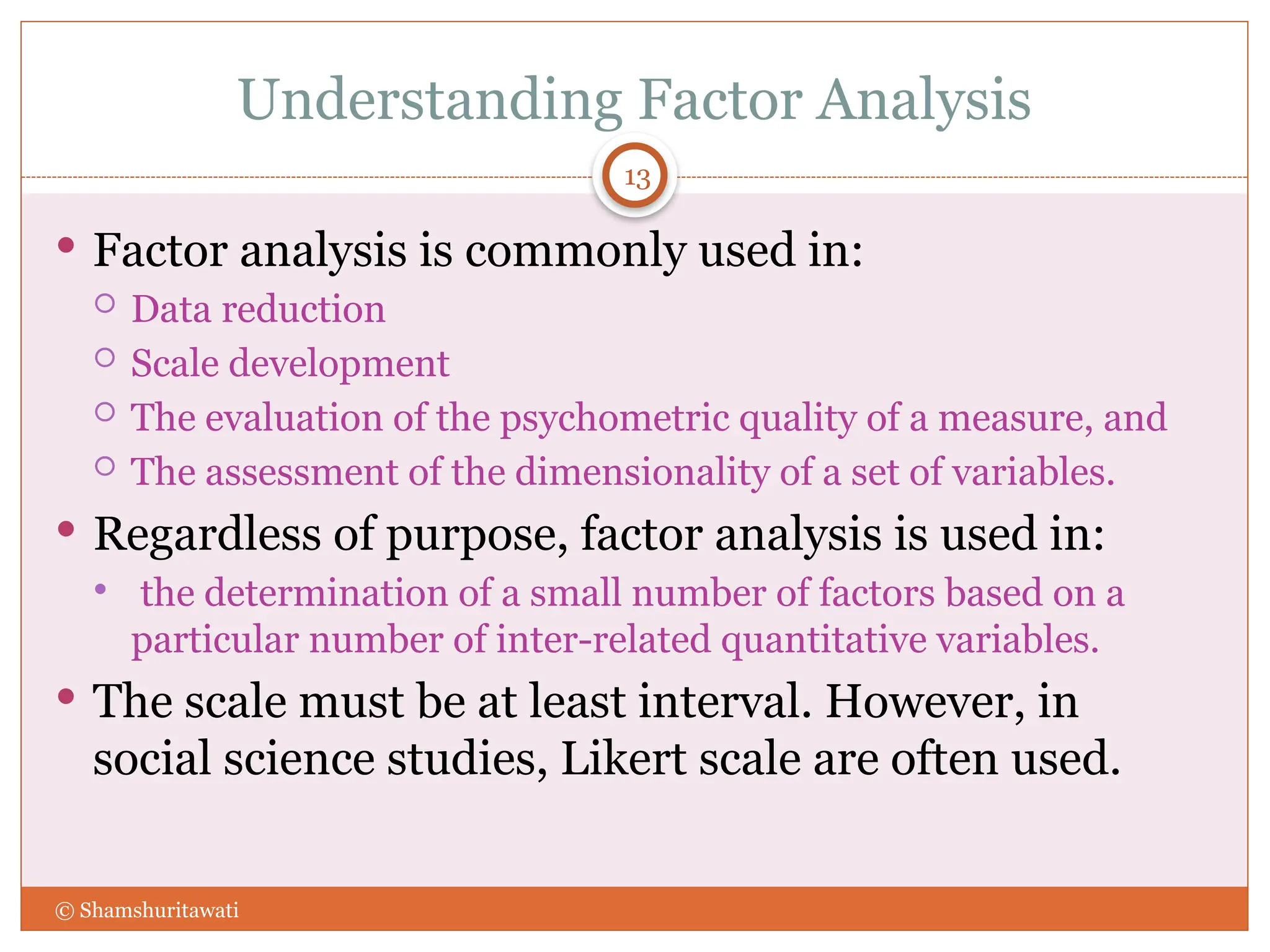 Understanding Factor Analysis
 Factor analysis is commonly used in:
 Data reduction
 Scale development
 The evaluation of the psychometric quality of a measure, and
 The assessment of the dimensionality of a set of variables.
 Regardless of purpose, factor analysis is used in:
 the determination of a small number of factors based on a
particular number of inter-related quantitative variables.
 The scale must be at least interval. However, in
social science studies, Likert scale are often used.
13
© Shamshuritawati
 