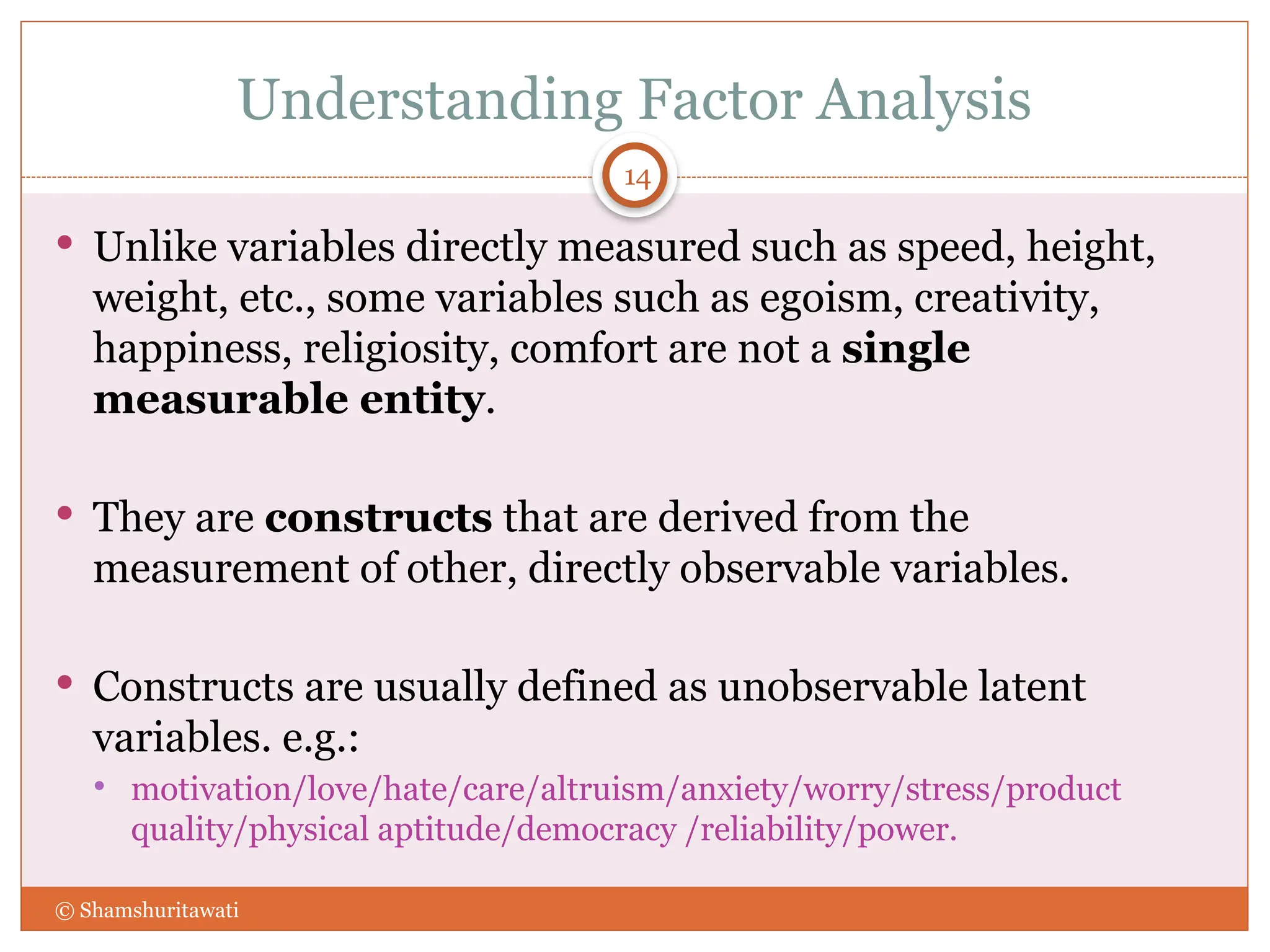 Understanding Factor Analysis
 Unlike variables directly measured such as speed, height,
weight, etc., some variables such as egoism, creativity,
happiness, religiosity, comfort are not a single
measurable entity.
 They are constructs that are derived from the
measurement of other, directly observable variables.
 Constructs are usually defined as unobservable latent
variables. e.g.:
 motivation/love/hate/care/altruism/anxiety/worry/stress/product
quality/physical aptitude/democracy /reliability/power.
14
© Shamshuritawati
 