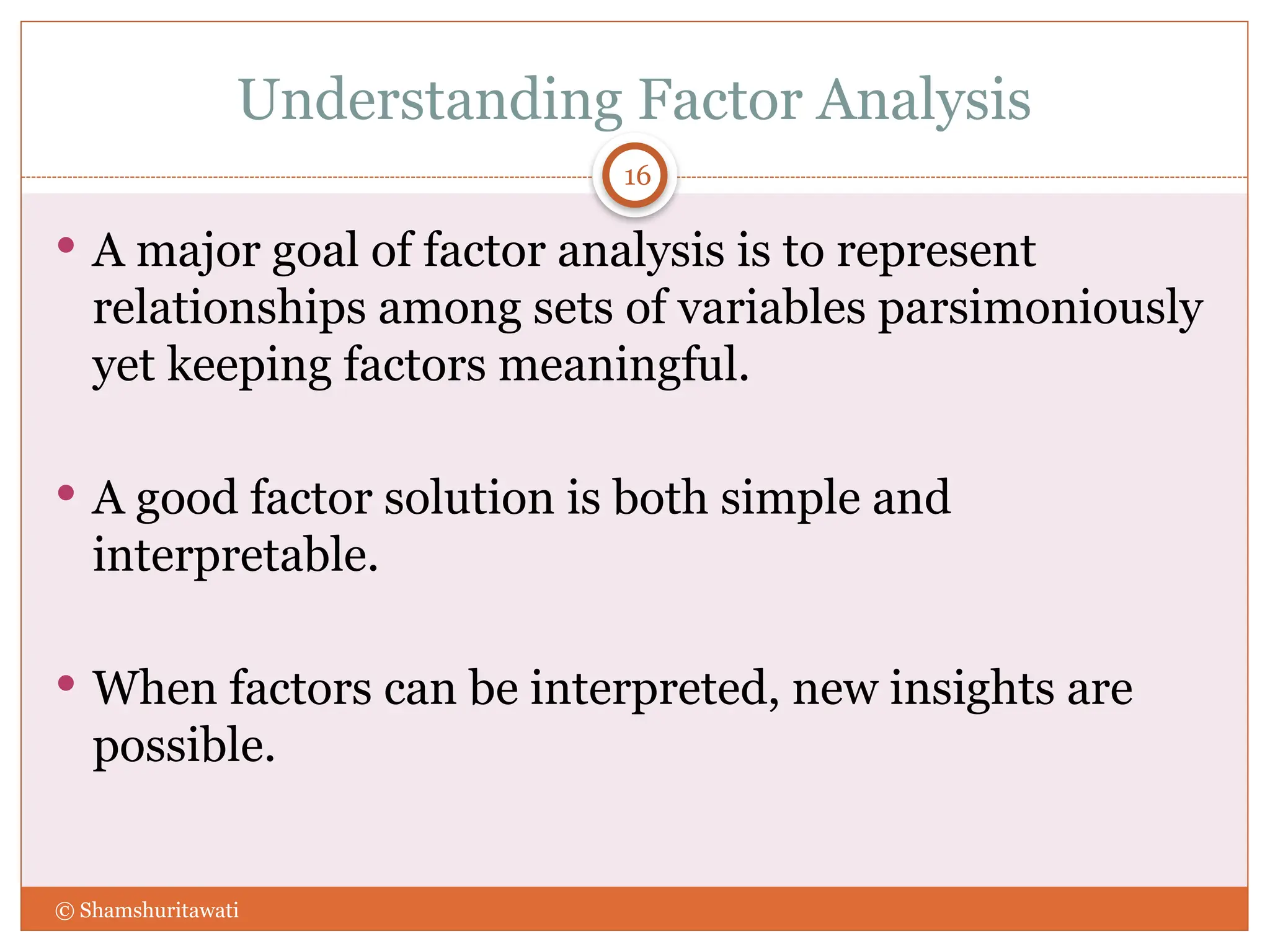 Understanding Factor Analysis
16
 A major goal of factor analysis is to represent
relationships among sets of variables parsimoniously
yet keeping factors meaningful.
 A good factor solution is both simple and
interpretable.
 When factors can be interpreted, new insights are
possible.
© Shamshuritawati
 